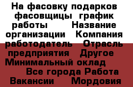 На фасовку подарков фасовщицы. график работы 2/2 › Название организации ­ Компания-работодатель › Отрасль предприятия ­ Другое › Минимальный оклад ­ 19 000 - Все города Работа » Вакансии   . Мордовия респ.
